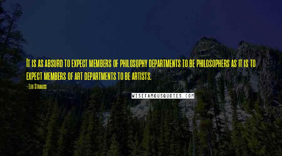 Leo Strauss Quotes: It is as absurd to expect members of philosophy departments to be philosophers as it is to expect members of art departments to be artists.