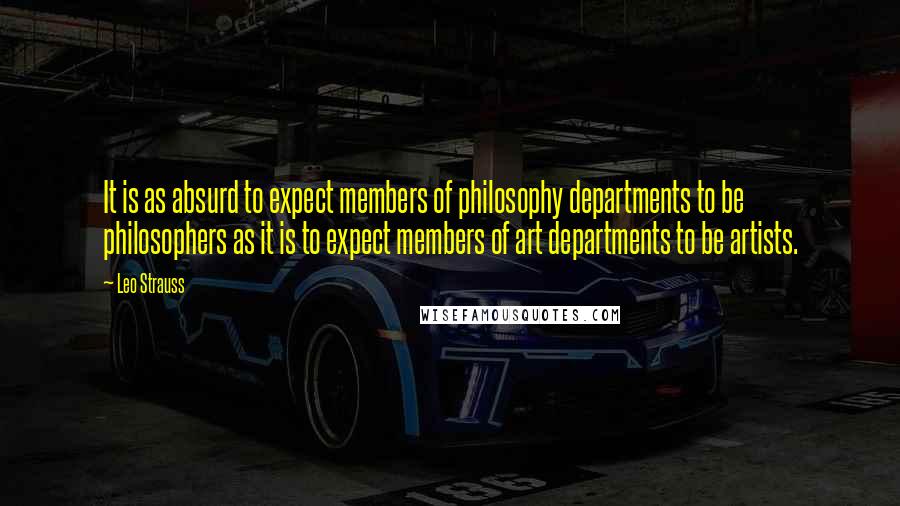 Leo Strauss Quotes: It is as absurd to expect members of philosophy departments to be philosophers as it is to expect members of art departments to be artists.