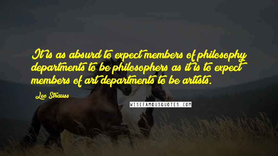 Leo Strauss Quotes: It is as absurd to expect members of philosophy departments to be philosophers as it is to expect members of art departments to be artists.