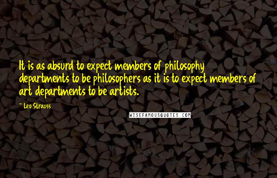 Leo Strauss Quotes: It is as absurd to expect members of philosophy departments to be philosophers as it is to expect members of art departments to be artists.