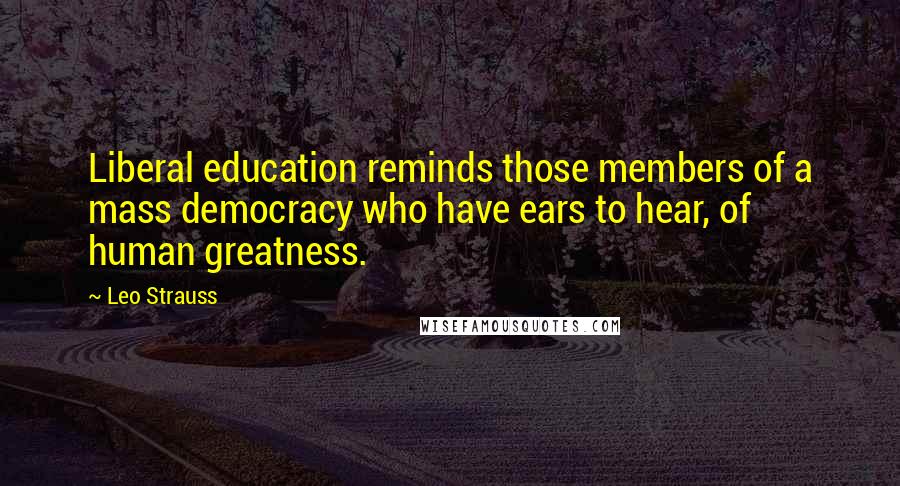 Leo Strauss Quotes: Liberal education reminds those members of a mass democracy who have ears to hear, of human greatness.