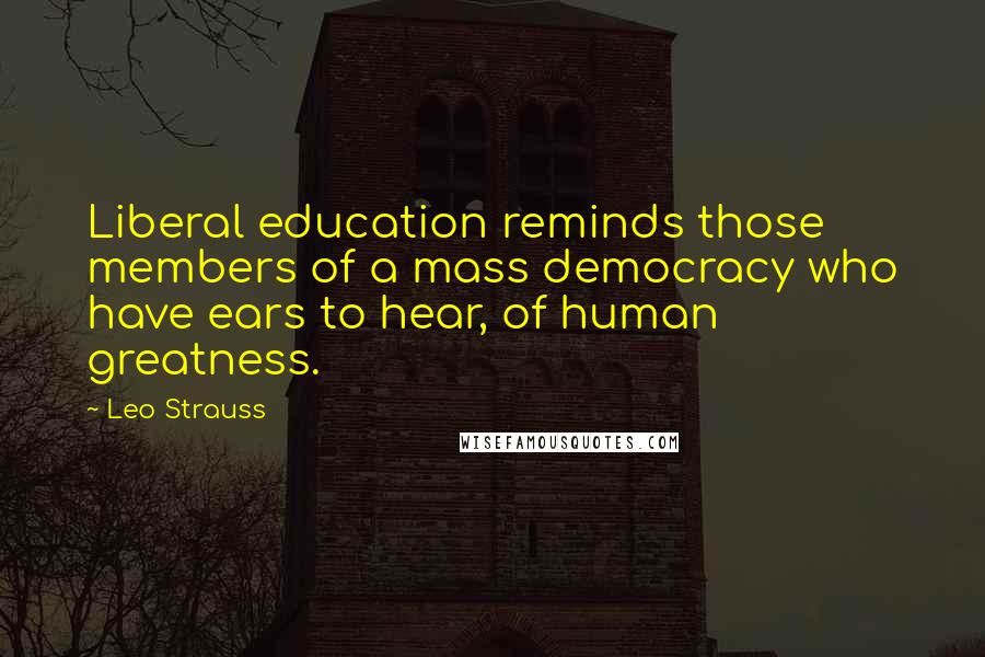 Leo Strauss Quotes: Liberal education reminds those members of a mass democracy who have ears to hear, of human greatness.