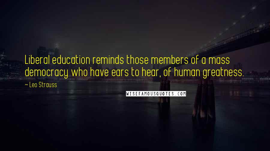 Leo Strauss Quotes: Liberal education reminds those members of a mass democracy who have ears to hear, of human greatness.