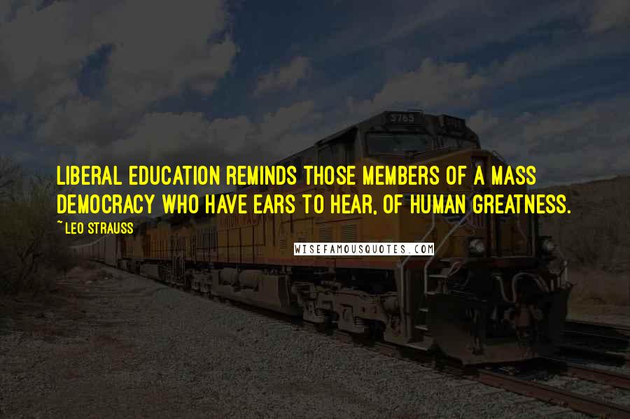 Leo Strauss Quotes: Liberal education reminds those members of a mass democracy who have ears to hear, of human greatness.