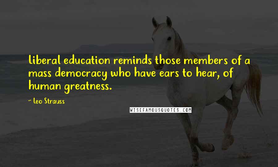 Leo Strauss Quotes: Liberal education reminds those members of a mass democracy who have ears to hear, of human greatness.