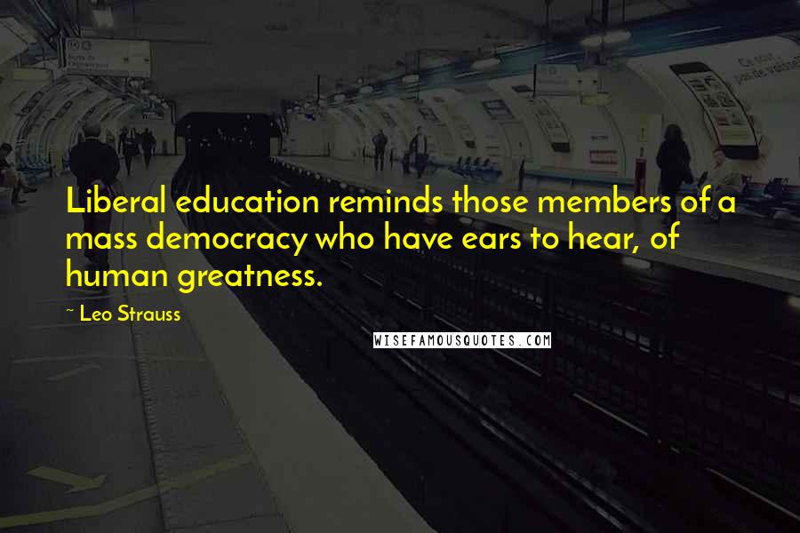 Leo Strauss Quotes: Liberal education reminds those members of a mass democracy who have ears to hear, of human greatness.