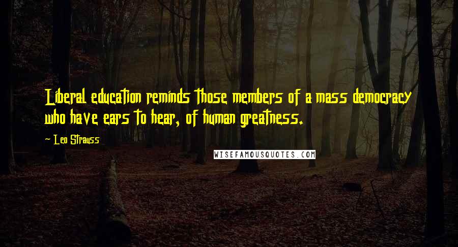 Leo Strauss Quotes: Liberal education reminds those members of a mass democracy who have ears to hear, of human greatness.