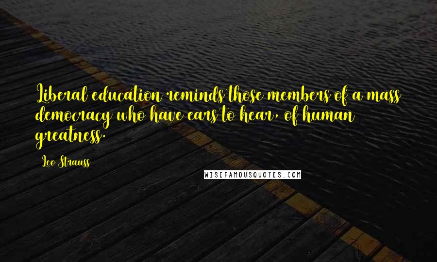 Leo Strauss Quotes: Liberal education reminds those members of a mass democracy who have ears to hear, of human greatness.
