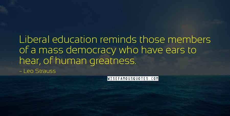 Leo Strauss Quotes: Liberal education reminds those members of a mass democracy who have ears to hear, of human greatness.