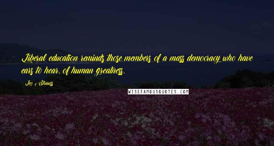 Leo Strauss Quotes: Liberal education reminds those members of a mass democracy who have ears to hear, of human greatness.