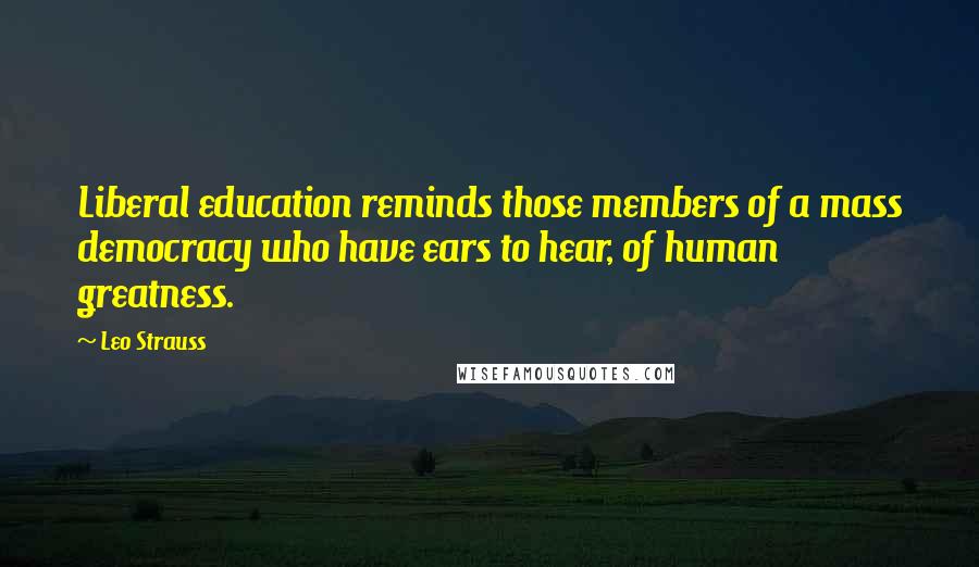 Leo Strauss Quotes: Liberal education reminds those members of a mass democracy who have ears to hear, of human greatness.