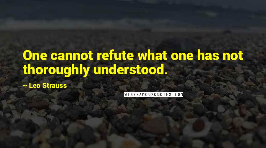 Leo Strauss Quotes: One cannot refute what one has not thoroughly understood.