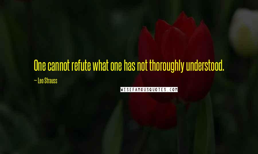 Leo Strauss Quotes: One cannot refute what one has not thoroughly understood.