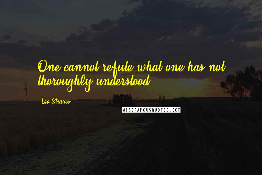 Leo Strauss Quotes: One cannot refute what one has not thoroughly understood.