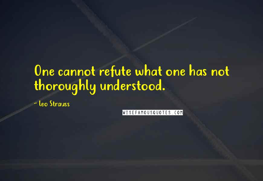 Leo Strauss Quotes: One cannot refute what one has not thoroughly understood.