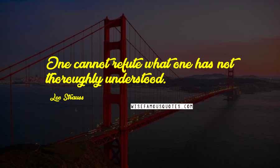 Leo Strauss Quotes: One cannot refute what one has not thoroughly understood.