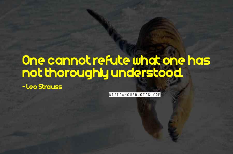 Leo Strauss Quotes: One cannot refute what one has not thoroughly understood.