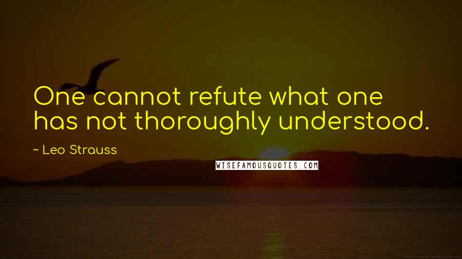 Leo Strauss Quotes: One cannot refute what one has not thoroughly understood.