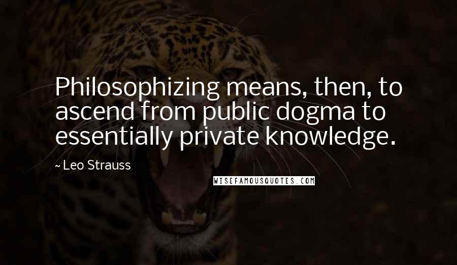 Leo Strauss Quotes: Philosophizing means, then, to ascend from public dogma to essentially private knowledge.