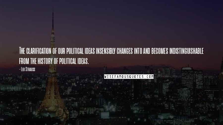 Leo Strauss Quotes: The clarification of our political ideas insensibly changes into and becomes indistinguishable from the history of political ideas.