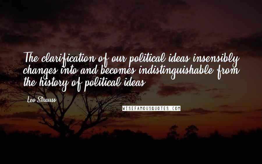 Leo Strauss Quotes: The clarification of our political ideas insensibly changes into and becomes indistinguishable from the history of political ideas.