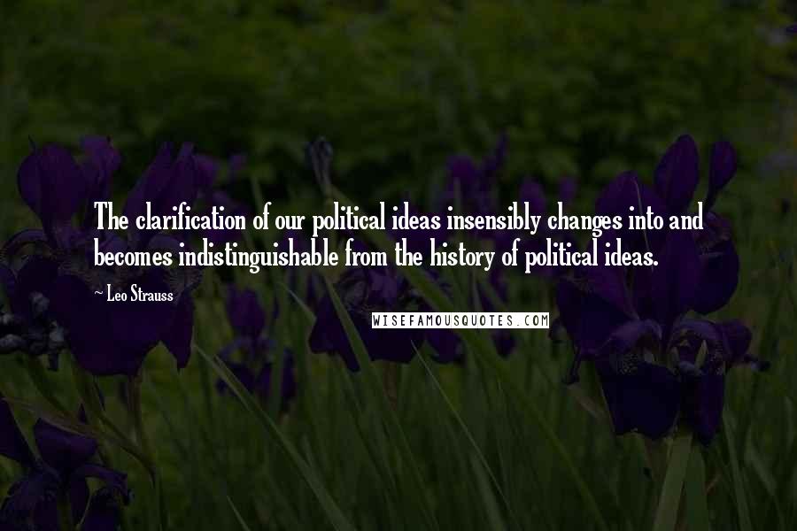 Leo Strauss Quotes: The clarification of our political ideas insensibly changes into and becomes indistinguishable from the history of political ideas.