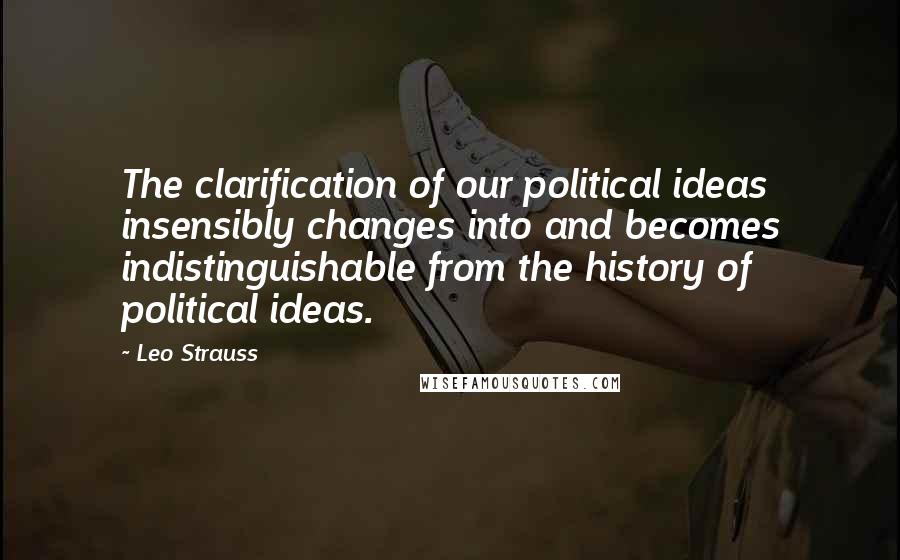 Leo Strauss Quotes: The clarification of our political ideas insensibly changes into and becomes indistinguishable from the history of political ideas.