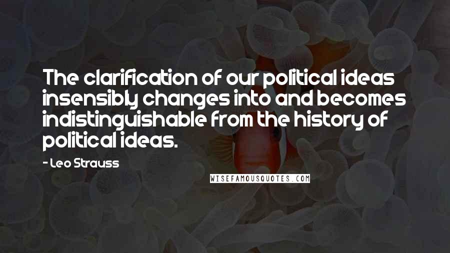 Leo Strauss Quotes: The clarification of our political ideas insensibly changes into and becomes indistinguishable from the history of political ideas.