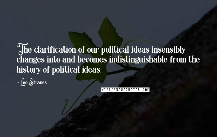 Leo Strauss Quotes: The clarification of our political ideas insensibly changes into and becomes indistinguishable from the history of political ideas.