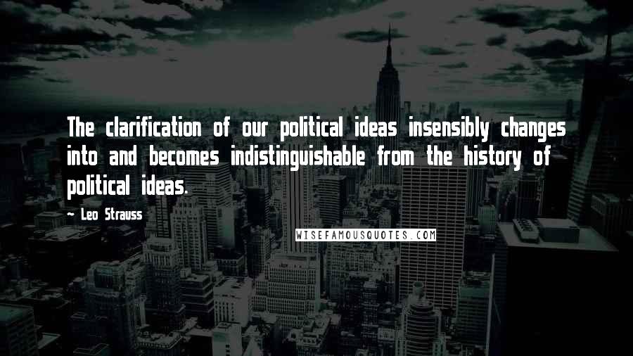 Leo Strauss Quotes: The clarification of our political ideas insensibly changes into and becomes indistinguishable from the history of political ideas.