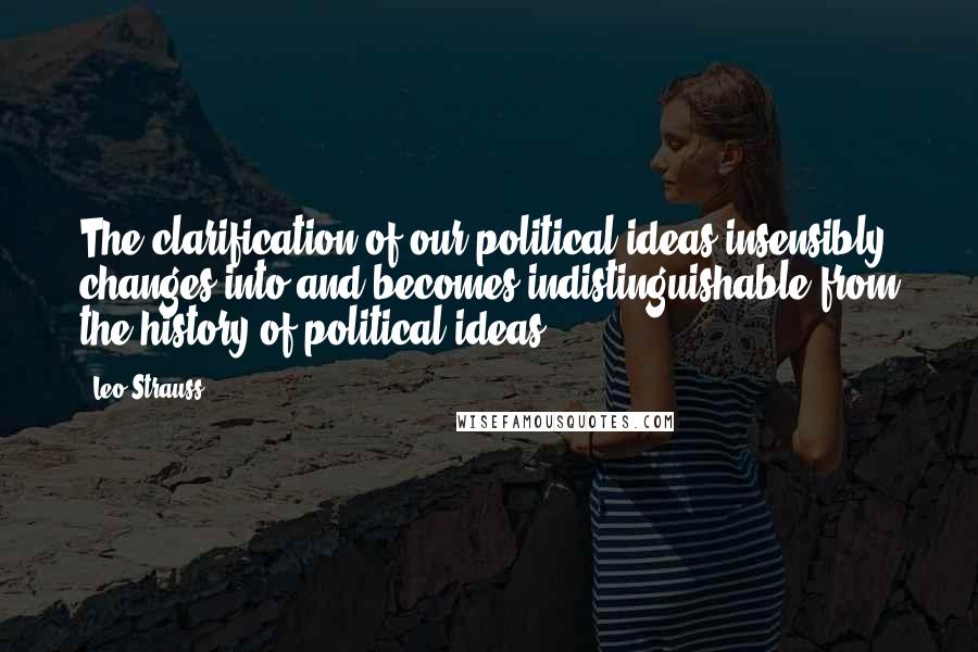 Leo Strauss Quotes: The clarification of our political ideas insensibly changes into and becomes indistinguishable from the history of political ideas.