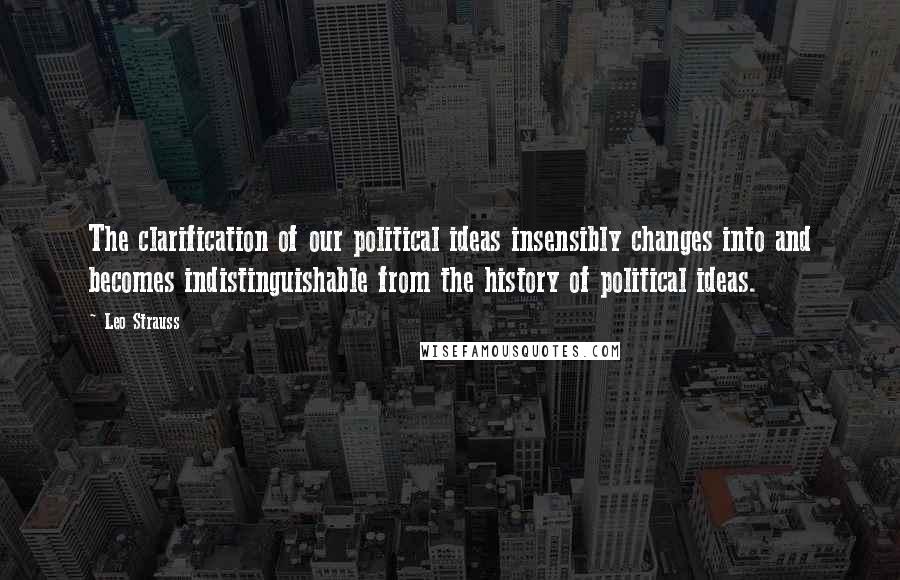 Leo Strauss Quotes: The clarification of our political ideas insensibly changes into and becomes indistinguishable from the history of political ideas.