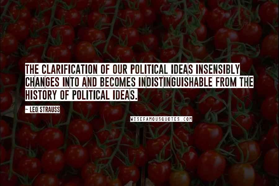 Leo Strauss Quotes: The clarification of our political ideas insensibly changes into and becomes indistinguishable from the history of political ideas.