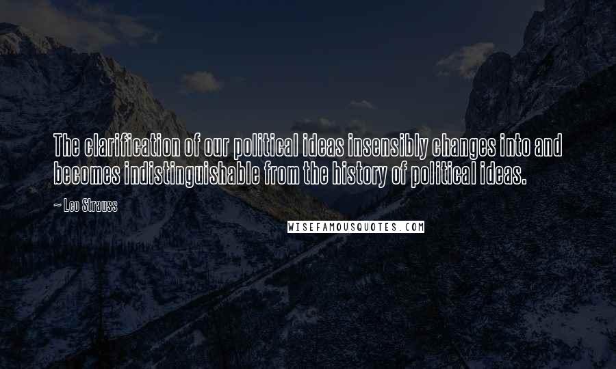 Leo Strauss Quotes: The clarification of our political ideas insensibly changes into and becomes indistinguishable from the history of political ideas.