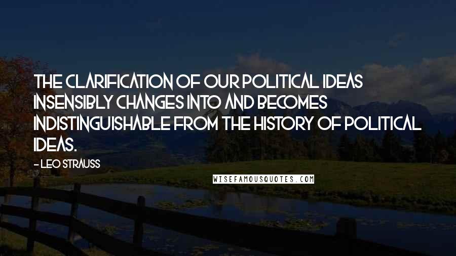 Leo Strauss Quotes: The clarification of our political ideas insensibly changes into and becomes indistinguishable from the history of political ideas.