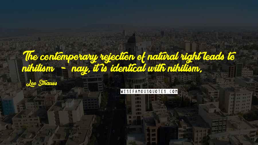 Leo Strauss Quotes: The contemporary rejection of natural right leads to nihilism - nay, it is identical with nihilism,