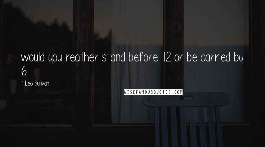 Leo Sullivan Quotes: would you reather stand before 12 or be carried by 6