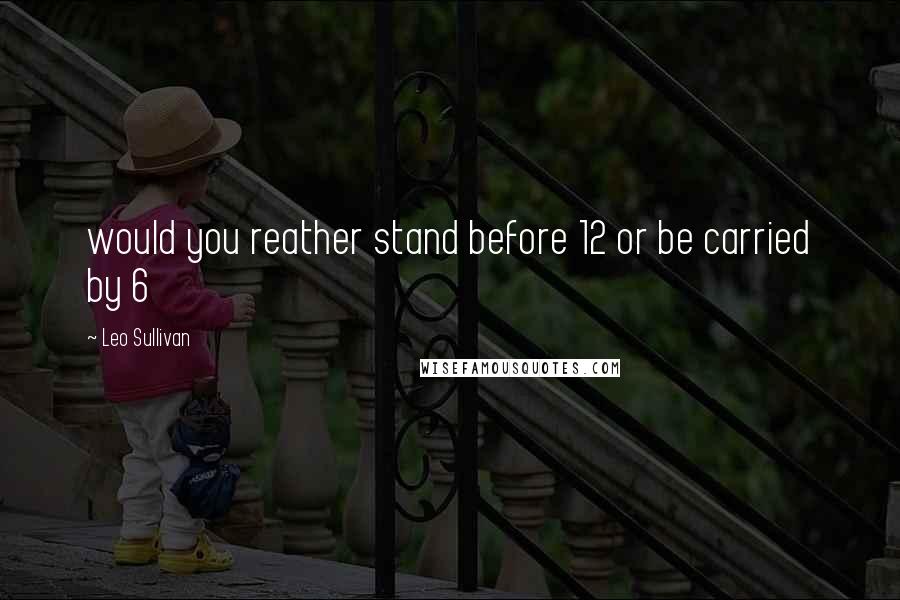 Leo Sullivan Quotes: would you reather stand before 12 or be carried by 6