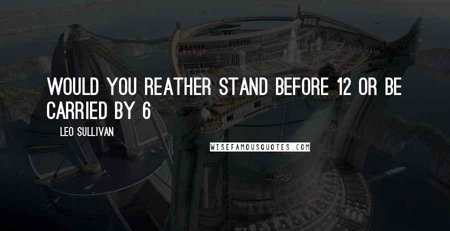 Leo Sullivan Quotes: would you reather stand before 12 or be carried by 6