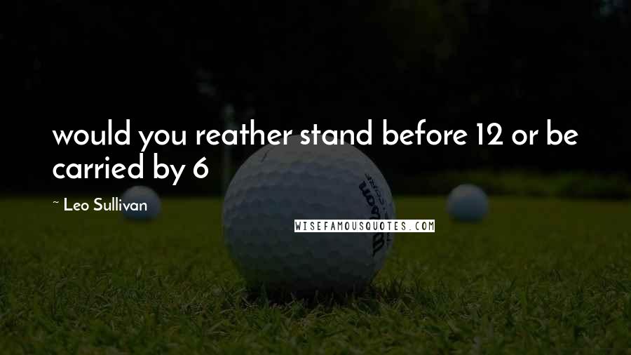 Leo Sullivan Quotes: would you reather stand before 12 or be carried by 6