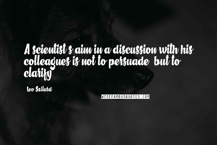 Leo Szilard Quotes: A scientist's aim in a discussion with his colleagues is not to persuade, but to clarify.