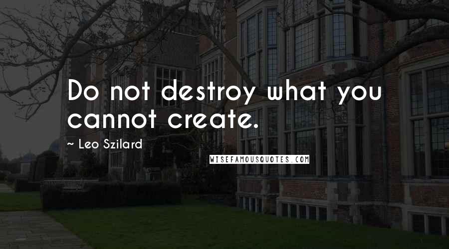 Leo Szilard Quotes: Do not destroy what you cannot create.