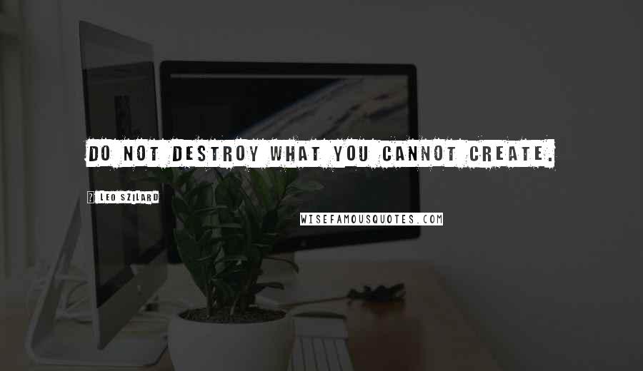 Leo Szilard Quotes: Do not destroy what you cannot create.