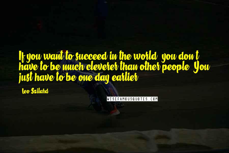 Leo Szilard Quotes: If you want to succeed in the world, you don't have to be much cleverer than other people. You just have to be one day earlier.