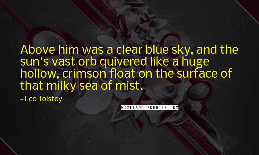 Leo Tolstoy Quotes: Above him was a clear blue sky, and the sun's vast orb quivered like a huge hollow, crimson float on the surface of that milky sea of mist.