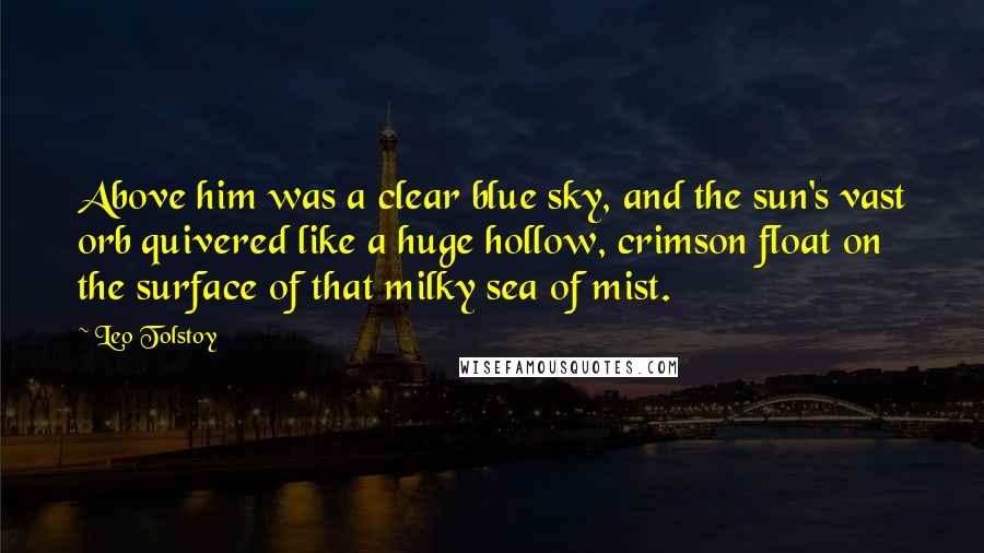 Leo Tolstoy Quotes: Above him was a clear blue sky, and the sun's vast orb quivered like a huge hollow, crimson float on the surface of that milky sea of mist.