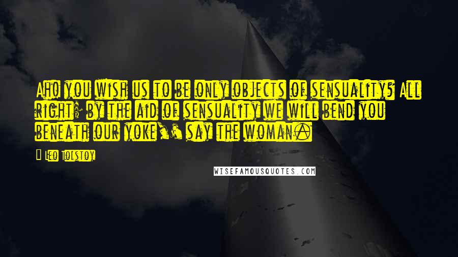 Leo Tolstoy Quotes: Ah! you wish us to be only objects of sensuality? All right; by the aid of sensuality we will bend you beneath our yoke,' say the woman.