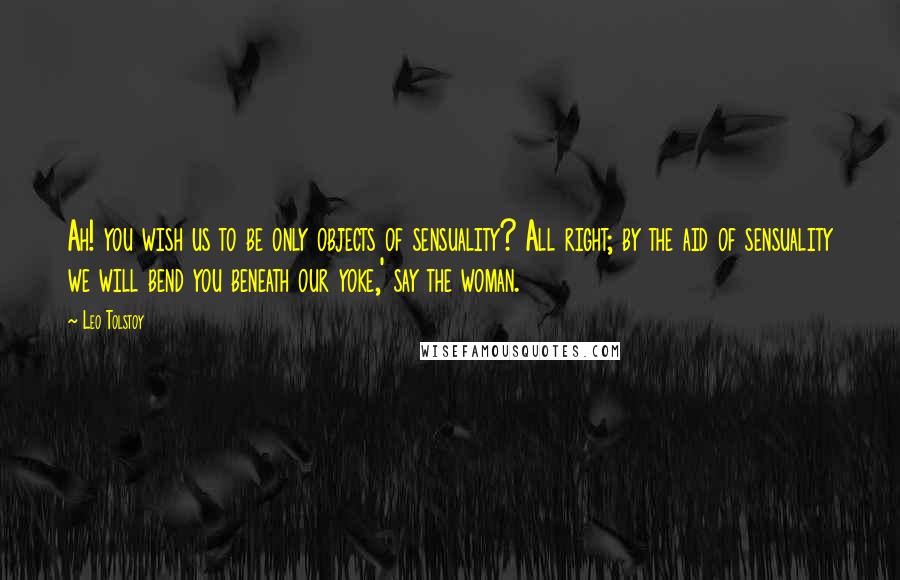 Leo Tolstoy Quotes: Ah! you wish us to be only objects of sensuality? All right; by the aid of sensuality we will bend you beneath our yoke,' say the woman.