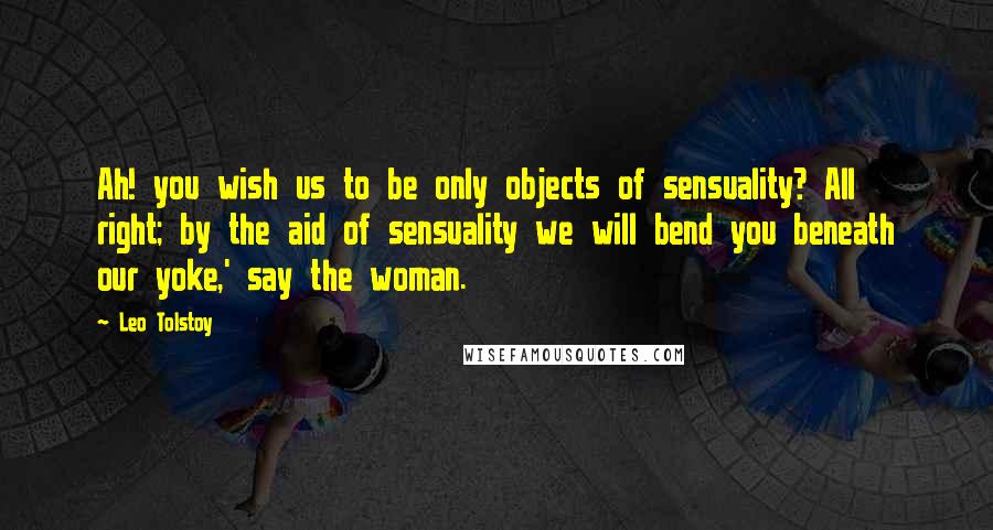 Leo Tolstoy Quotes: Ah! you wish us to be only objects of sensuality? All right; by the aid of sensuality we will bend you beneath our yoke,' say the woman.