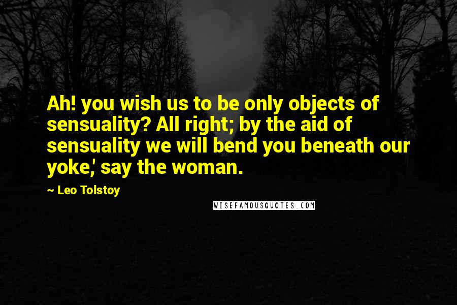Leo Tolstoy Quotes: Ah! you wish us to be only objects of sensuality? All right; by the aid of sensuality we will bend you beneath our yoke,' say the woman.